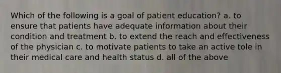 Which of the following is a goal of patient education? a. to ensure that patients have adequate information about their condition and treatment b. to extend the reach and effectiveness of the physician c. to motivate patients to take an active tole in their medical care and health status d. all of the above