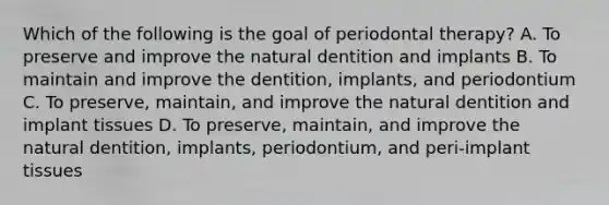 Which of the following is the goal of periodontal therapy? A. To preserve and improve the natural dentition and implants B. To maintain and improve the dentition, implants, and periodontium C. To preserve, maintain, and improve the natural dentition and implant tissues D. To preserve, maintain, and improve the natural dentition, implants, periodontium, and peri-implant tissues