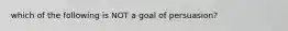 which of the following is NOT a goal of persuasion?