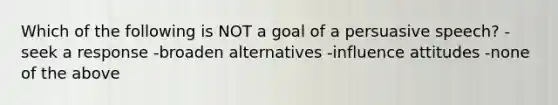 Which of the following is NOT a goal of a persuasive speech? -seek a response -broaden alternatives -influence attitudes -none of the above