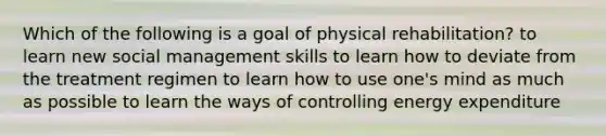 Which of the following is a goal of physical rehabilitation? to learn new social management skills to learn how to deviate from the treatment regimen to learn how to use one's mind as much as possible to learn the ways of controlling energy expenditure