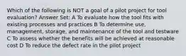 Which of the following is NOT a goal of a pilot project for tool evaluation? Answer Set: A To evaluate how the tool fits with existing processes and practices B To determine use, management, storage, and maintenance of the tool and testware C To assess whether the benefits will be achieved at reasonable cost D To reduce the defect rate in the pilot project