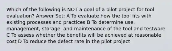 Which of the following is NOT a goal of a pilot project for tool evaluation? Answer Set: A To evaluate how the tool fits with existing processes and practices B To determine use, management, storage, and maintenance of the tool and testware C To assess whether the benefits will be achieved at reasonable cost D To reduce the defect rate in the pilot project