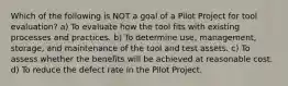 Which of the following is NOT a goal of a Pilot Project for tool evaluation? a) To evaluate how the tool fits with existing processes and practices. b) To determine use, management, storage, and maintenance of the tool and test assets. c) To assess whether the benefits will be achieved at reasonable cost. d) To reduce the defect rate in the Pilot Project.