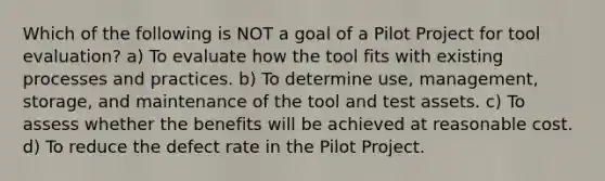 Which of the following is NOT a goal of a Pilot Project for tool evaluation? a) To evaluate how the tool fits with existing processes and practices. b) To determine use, management, storage, and maintenance of the tool and test assets. c) To assess whether the benefits will be achieved at reasonable cost. d) To reduce the defect rate in the Pilot Project.