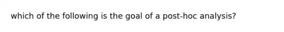 which of the following is the goal of a post-hoc analysis?