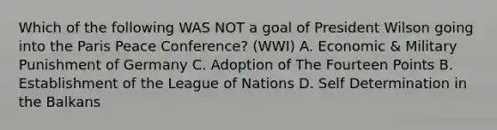 Which of the following WAS NOT a goal of President Wilson going into the Paris Peace Conference? (WWI) A. Economic & Military Punishment of Germany C. Adoption of The Fourteen Points B. Establishment of the League of Nations D. Self Determination in the Balkans