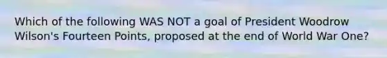 Which of the following WAS NOT a goal of President Woodrow Wilson's Fourteen Points, proposed at the end of World War One?