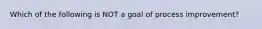 Which of the following is NOT a goal of process improvement?