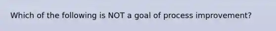 Which of the following is NOT a goal of process improvement?