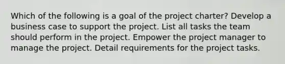 Which of the following is a goal of the project charter? Develop a business case to support the project. List all tasks the team should perform in the project. Empower the project manager to manage the project. Detail requirements for the project tasks.