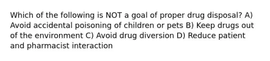 Which of the following is NOT a goal of proper drug disposal? A) Avoid accidental poisoning of children or pets B) Keep drugs out of the environment C) Avoid drug diversion D) Reduce patient and pharmacist interaction