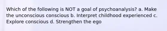 Which of the following is NOT a goal of psychoanalysis? a. Make the unconscious conscious b. Interpret childhood experienced c. Explore conscious d. Strengthen the ego