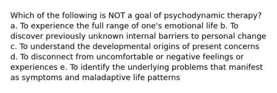 Which of the following is NOT a goal of psychodynamic therapy? a. To experience the full range of one's emotional life b. To discover previously unknown internal barriers to personal change c. To understand the developmental origins of present concerns d. To disconnect from uncomfortable or negative feelings or experiences e. To identify the underlying problems that manifest as symptoms and maladaptive life patterns