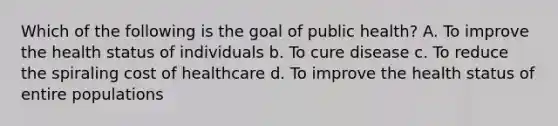 Which of the following is the goal of public health? A. To improve the health status of individuals b. To cure disease c. To reduce the spiraling cost of healthcare d. To improve the health status of entire populations