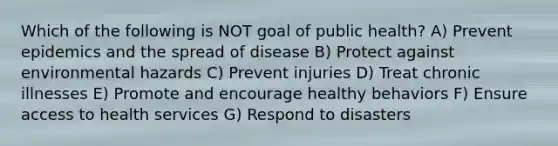 Which of the following is NOT goal of public health? A) Prevent epidemics and the spread of disease B) Protect against environmental hazards C) Prevent injuries D) Treat chronic illnesses E) Promote and encourage healthy behaviors F) Ensure access to health services G) Respond to disasters