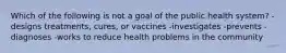 Which of the following is not a goal of the public health system? -designs treatments, cures, or vaccines -investigates -prevents -diagnoses -works to reduce health problems in the community