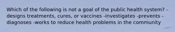 Which of the following is not a goal of the public health system? -designs treatments, cures, or vaccines -investigates -prevents -diagnoses -works to reduce health problems in the community