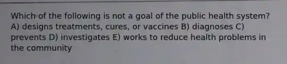 Which of the following is not a goal of the public health system? A) designs treatments, cures, or vaccines B) diagnoses C) prevents D) investigates E) works to reduce health problems in the community