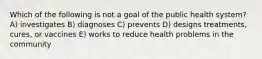 Which of the following is not a goal of the public health system? A) investigates B) diagnoses C) prevents D) designs treatments, cures, or vaccines E) works to reduce health problems in the community