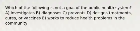 Which of the following is not a goal of the public health system? A) investigates B) diagnoses C) prevents D) designs treatments, cures, or vaccines E) works to reduce health problems in the community