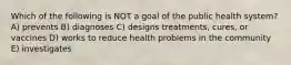 Which of the following is NOT a goal of the public health system? A) prevents B) diagnoses C) designs treatments, cures, or vaccines D) works to reduce health problems in the community E) investigates