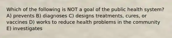 Which of the following is NOT a goal of the public health system? A) prevents B) diagnoses C) designs treatments, cures, or vaccines D) works to reduce health problems in the community E) investigates