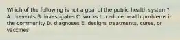 Which of the following is not a goal of the public health system? A. prevents B. investigates C. works to reduce health problems in the community D. diagnoses E. designs treatments, cures, or vaccines