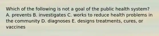 Which of the following is not a goal of the public health system? A. prevents B. investigates C. works to reduce health problems in the community D. diagnoses E. designs treatments, cures, or vaccines