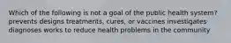 Which of the following is not a goal of the public health system? prevents designs treatments, cures, or vaccines investigates diagnoses works to reduce health problems in the community