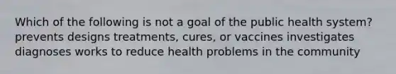 Which of the following is not a goal of the public health system? prevents designs treatments, cures, or vaccines investigates diagnoses works to reduce health problems in the community