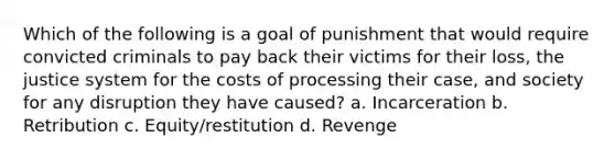 Which of the following is a goal of punishment that would require convicted criminals to pay back their victims for their loss, the justice system for the costs of processing their case, and society for any disruption they have caused? a. Incarceration b. Retribution c. Equity/restitution d. Revenge