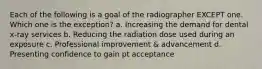 Each of the following is a goal of the radiographer EXCEPT one. Which one is the exception? a. Increasing the demand for dental x-ray services b. Reducing the radiation dose used during an exposure c. Professional improvement & advancement d. Presenting confidence to gain pt acceptance