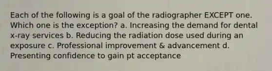 Each of the following is a goal of the radiographer EXCEPT one. Which one is the exception? a. Increasing the demand for dental x-ray services b. Reducing the radiation dose used during an exposure c. Professional improvement & advancement d. Presenting confidence to gain pt acceptance