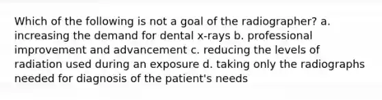 Which of the following is not a goal of the radiographer? a. increasing the demand for dental x-rays b. professional improvement and advancement c. reducing the levels of radiation used during an exposure d. taking only the radiographs needed for diagnosis of the patient's needs