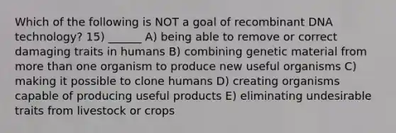 Which of the following is NOT a goal of <a href='https://www.questionai.com/knowledge/kkrH4LHLPA-recombinant-dna' class='anchor-knowledge'>recombinant dna</a> technology? 15) ______ A) being able to remove or correct damaging traits in humans B) combining genetic material from <a href='https://www.questionai.com/knowledge/keWHlEPx42-more-than' class='anchor-knowledge'>more than</a> one organism to produce new useful organisms C) making it possible to clone humans D) creating organisms capable of producing useful products E) eliminating undesirable traits from livestock or crops