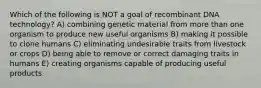 Which of the following is NOT a goal of recombinant DNA technology? A) combining genetic material from more than one organism to produce new useful organisms B) making it possible to clone humans C) eliminating undesirable traits from livestock or crops D) being able to remove or correct damaging traits in humans E) creating organisms capable of producing useful products