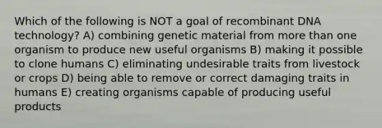 Which of the following is NOT a goal of recombinant DNA technology? A) combining genetic material from more than one organism to produce new useful organisms B) making it possible to clone humans C) eliminating undesirable traits from livestock or crops D) being able to remove or correct damaging traits in humans E) creating organisms capable of producing useful products