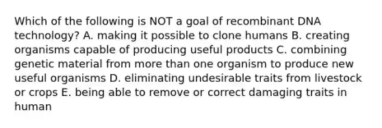 Which of the following is NOT a goal of recombinant DNA technology? A. making it possible to clone humans B. creating organisms capable of producing useful products C. combining genetic material from more than one organism to produce new useful organisms D. eliminating undesirable traits from livestock or crops E. being able to remove or correct damaging traits in human