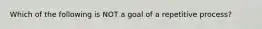 Which of the following is NOT a goal of a repetitive process?