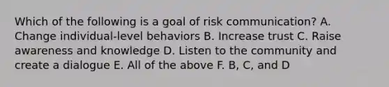 Which of the following is a goal of risk communication? A. Change individual-level behaviors B. Increase trust C. Raise awareness and knowledge D. Listen to the community and create a dialogue E. All of the above F. B, C, and D