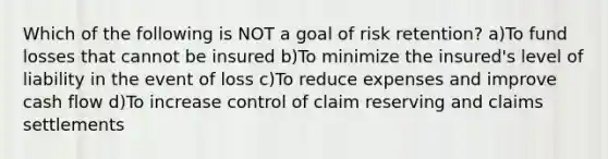 Which of the following is NOT a goal of risk retention? a)To fund losses that cannot be insured b)To minimize the insured's level of liability in the event of loss c)To reduce expenses and improve cash flow d)To increase control of claim reserving and claims settlements