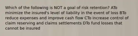 Which of the following is NOT a goal of risk retention? ATo minimize the insured's level of liability in the event of loss BTo reduce expenses and improve cash flow CTo increase control of claim reserving and claims settlements DTo fund losses that cannot be insured