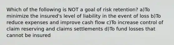 Which of the following is NOT a goal of risk retention? a)To minimize the insured's level of liability in the event of loss b)To reduce expenses and improve <a href='https://www.questionai.com/knowledge/kXoqoBRFeQ-cash-flow' class='anchor-knowledge'>cash flow</a> c)To increase control of claim reserving and claims settlements d)To fund losses that cannot be insured