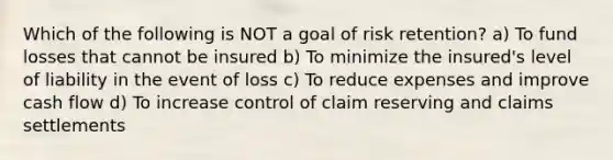 Which of the following is NOT a goal of risk retention? a) To fund losses that cannot be insured b) To minimize the insured's level of liability in the event of loss c) To reduce expenses and improve cash flow d) To increase control of claim reserving and claims settlements