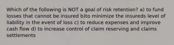 Which of the following is NOT a goal of risk retention? a) to fund losses that cannot be insured b)to minimize the insureds level of liability in the event of loss c) to reduce expenses and improve cash flow d) to increase control of claim reserving and claims settlements