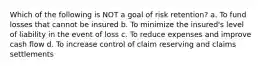 Which of the following is NOT a goal of risk retention? a. To fund losses that cannot be insured b. To minimize the insured's level of liability in the event of loss c. To reduce expenses and improve cash flow d. To increase control of claim reserving and claims settlements