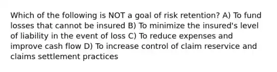 Which of the following is NOT a goal of risk retention? A) To fund losses that cannot be insured B) To minimize the insured's level of liability in the event of loss C) To reduce expenses and improve cash flow D) To increase control of claim reservice and claims settlement practices