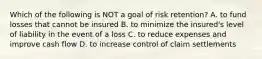 Which of the following is NOT a goal of risk retention? A. to fund losses that cannot be insured B. to minimize the insured's level of liability in the event of a loss C. to reduce expenses and improve cash flow D. to increase control of claim settlements