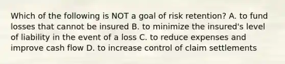 Which of the following is NOT a goal of risk retention? A. to fund losses that cannot be insured B. to minimize the insured's level of liability in the event of a loss C. to reduce expenses and improve cash flow D. to increase control of claim settlements